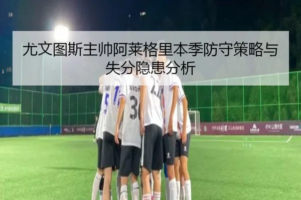 尤文图斯主帅阿莱格里本季防守策略与失分隐患分析